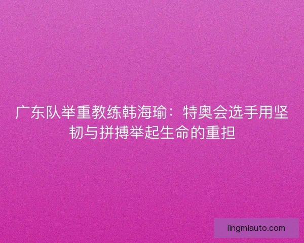 广东队举重教练韩海瑜：特奥会选手用坚韧与拼搏举起生命的重担