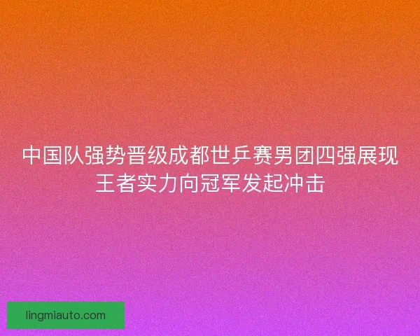 中国队强势晋级成都世乒赛男团四强展现王者实力向冠军发起冲击